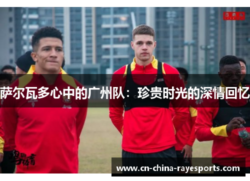 萨尔瓦多心中的广州队:珍贵时光的深情回忆 萨尔瓦多心中的广州队:珍贵时光的深情回忆