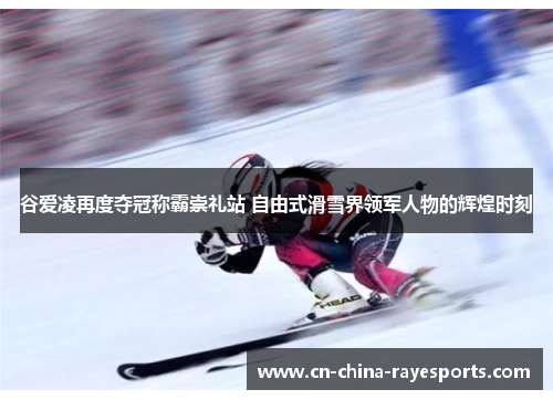 谷爱凌再度夺冠称霸崇礼站 自由式滑雪界领军人物的辉煌时刻