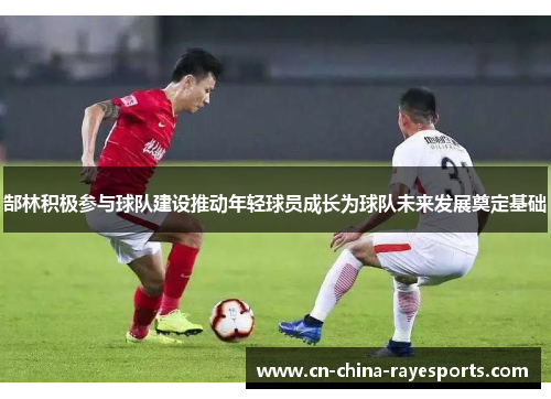 郜林积极参与球队建设推动年轻球员成长为球队未来发展奠定基础