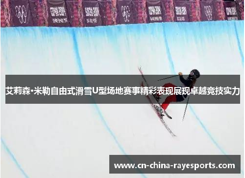 艾莉森·米勒自由式滑雪U型场地赛事精彩表现展现卓越竞技实力