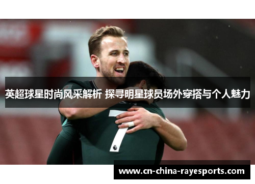 英超球星时尚风采解析 探寻明星球员场外穿搭与个人魅力 英超球星时尚风采解析 探寻明星球员场外穿搭与个人魅力