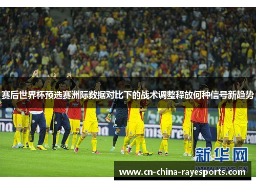 赛后世界杯预选赛洲际数据对比下的战术调整释放何种信号新趋势 赛后世界杯预选赛洲际数据对比下的战术调整释放何种信号新趋势
