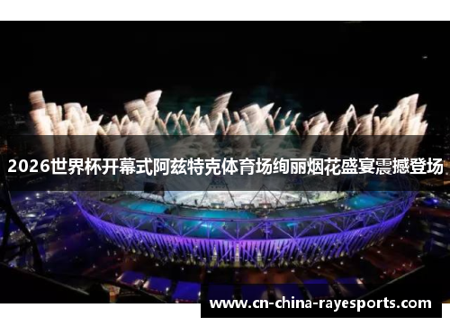 2026世界杯开幕式阿兹特克体育场绚丽烟花盛宴震撼登场