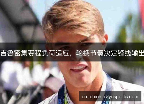 吉鲁密集赛程负荷适应,轮换节奏决定锋线输出 吉鲁密集赛程负荷适应,轮换节奏决定锋线输出